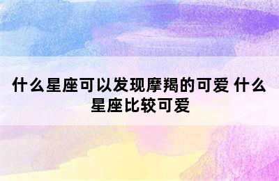 什么星座可以发现摩羯的可爱 什么星座比较可爱